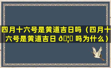 四月十六号是黄道吉日吗（四月十六号是黄道吉日 🦟 吗为什么）